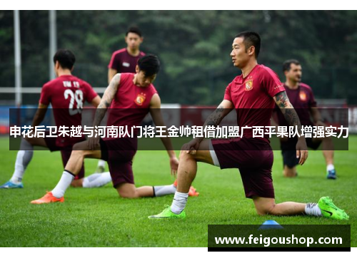 申花后卫朱越与河南队门将王金帅租借加盟广西平果队增强实力